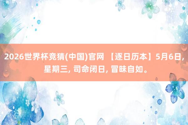 2026世界杯竞猜(中国)官网 【逐日历本】5月6日， 星期三， 司命闭日， 冒昧自如。