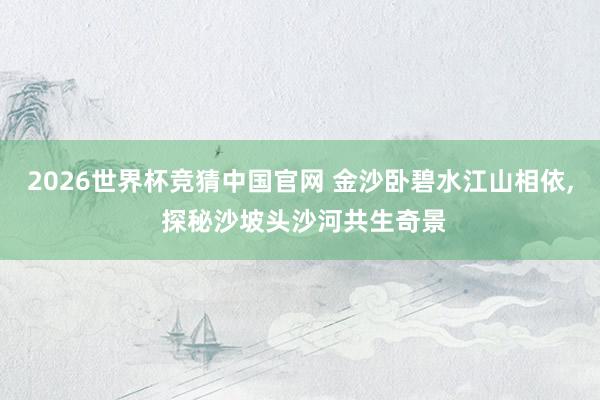 2026世界杯竞猜中国官网 金沙卧碧水江山相依, 探秘沙坡头沙河共生奇景