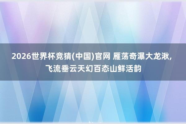 2026世界杯竞猜(中国)官网 雁荡奇瀑大龙湫, 飞流垂云天幻百态山鲜活韵