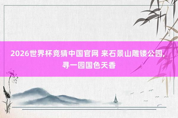 2026世界杯竞猜中国官网 来石景山雕镂公园, 寻一园国色天香