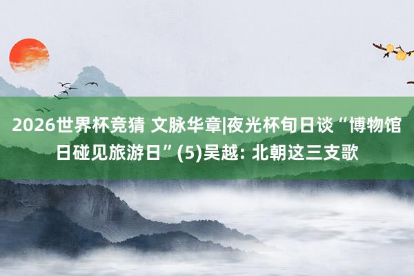 2026世界杯竞猜 文脉华章|夜光杯旬日谈“博物馆日碰见旅游日”(5)吴越: 北朝这三支歌