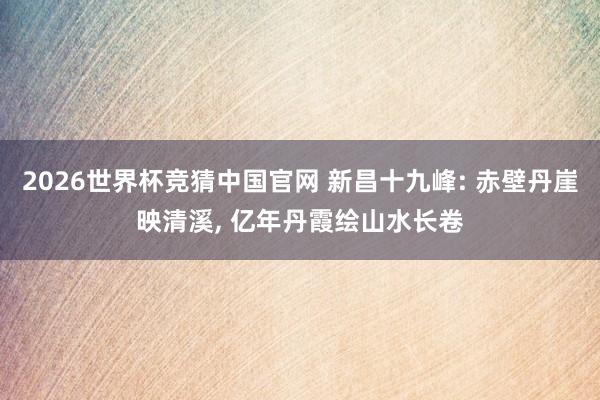 2026世界杯竞猜中国官网 新昌十九峰: 赤壁丹崖映清溪, 亿年丹霞绘山水长卷