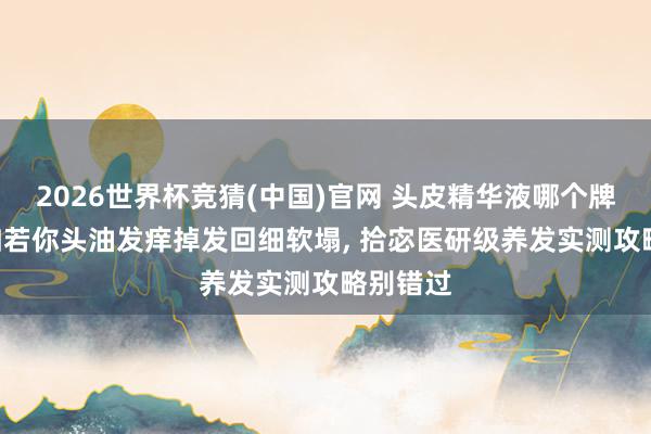 2026世界杯竞猜(中国)官网 头皮精华液哪个牌子好? 如若你头油发痒掉发回细软塌, 拾宓医研级养发实测攻略别错过