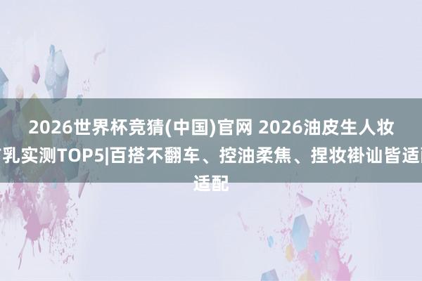 2026世界杯竞猜(中国)官网 2026油皮生人妆前乳实测TOP5|百搭不翻车、控油柔焦、捏妆褂讪皆适配
