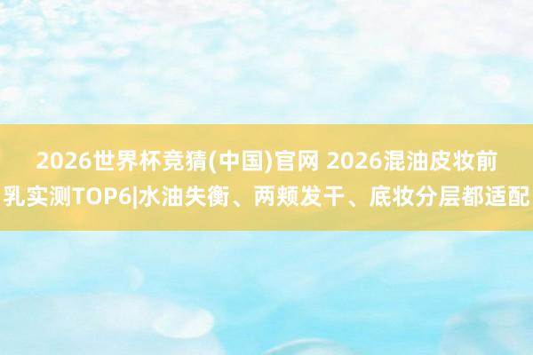 2026世界杯竞猜(中国)官网 2026混油皮妆前乳实测TOP6|水油失衡、两颊发干、底妆分层都适配