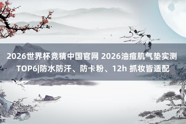 2026世界杯竞猜中国官网 2026油痘肌气垫实测 TOP6|防水防汗、防卡粉、12h 抓妆皆适配
