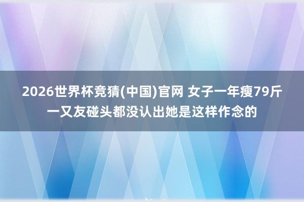 2026世界杯竞猜(中国)官网 女子一年瘦79斤一又友碰头都没认出她是这样作念的