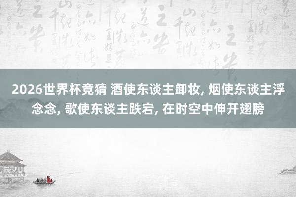 2026世界杯竞猜 酒使东谈主卸妆, 烟使东谈主浮念念, 歌使东谈主跌宕, 在时空中伸开翅膀