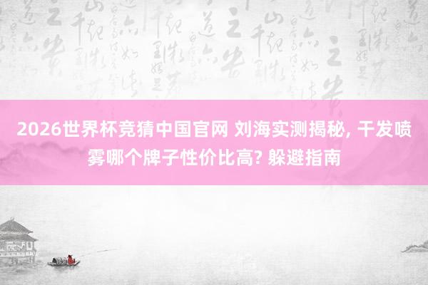 2026世界杯竞猜中国官网 刘海实测揭秘, 干发喷雾哪个牌子性价比高? 躲避指南