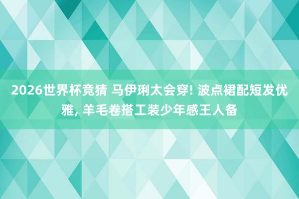 2026世界杯竞猜 马伊琍太会穿! 波点裙配短发优雅, 羊毛卷搭工装少年感王人备