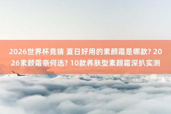 2026世界杯竞猜 夏日好用的素颜霜是哪款? 2026素颜霜奈何选? 10款养肤型素颜霜深扒实测