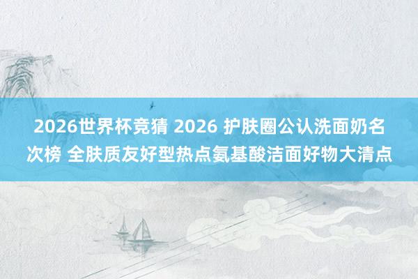 2026世界杯竞猜 2026 护肤圈公认洗面奶名次榜 全肤质友好型热点氨基酸洁面好物大清点