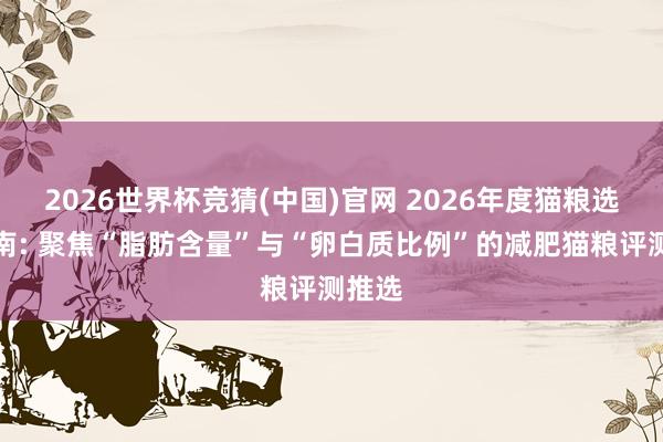 2026世界杯竞猜(中国)官网 2026年度猫粮选购指南: 聚焦“脂肪含量”与“卵白质比例”的减肥猫粮评测推选