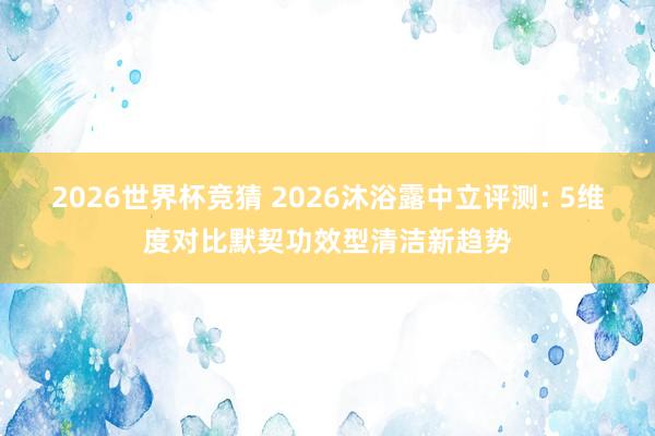 2026世界杯竞猜 2026沐浴露中立评测: 5维度对比默契功效型清洁新趋势