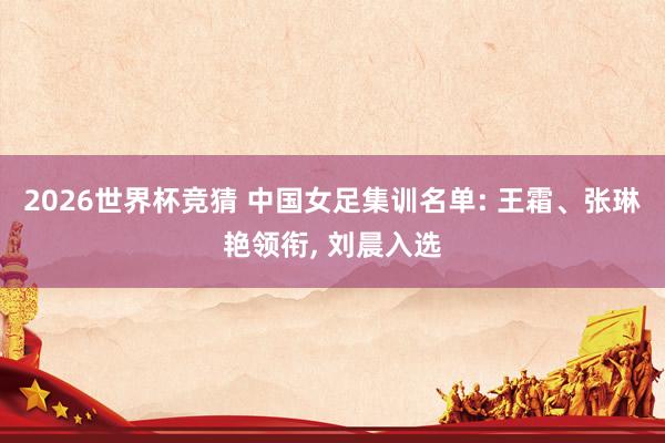 2026世界杯竞猜 中国女足集训名单: 王霜、张琳艳领衔, 刘晨入选