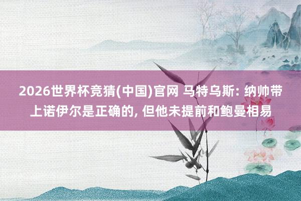 2026世界杯竞猜(中国)官网 马特乌斯: 纳帅带上诺伊尔是正确的, 但他未提前和鲍曼相易