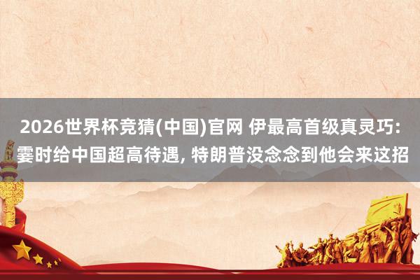 2026世界杯竞猜(中国)官网 伊最高首级真灵巧: 霎时给中国超高待遇, 特朗普没念念到他会来这招