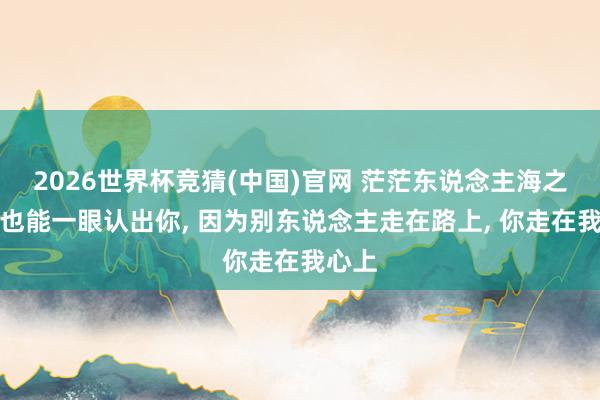 2026世界杯竞猜(中国)官网 茫茫东说念主海之中我也能一眼认出你， 因为别东说念主走在路上， 你走在我心上