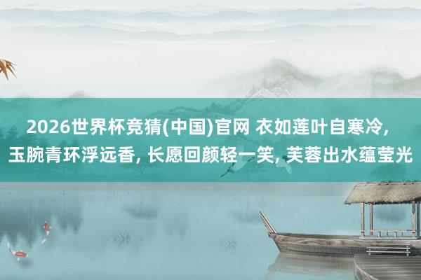 2026世界杯竞猜(中国)官网 衣如莲叶自寒冷, 玉腕青环浮远香, 长愿回颜轻一笑, 芙蓉出水蕴莹光