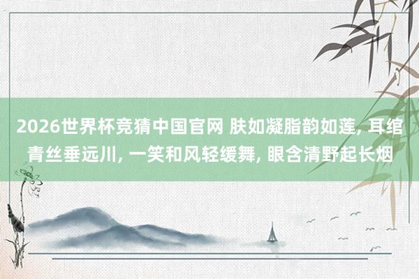 2026世界杯竞猜中国官网 肤如凝脂韵如莲, 耳绾青丝垂远川, 一笑和风轻缓舞, 眼含清野起长烟