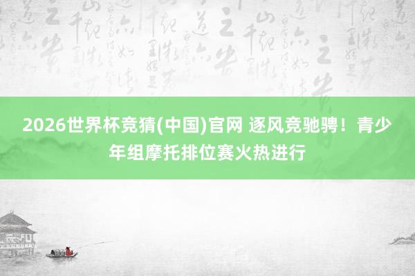 2026世界杯竞猜(中国)官网 逐风竞驰骋!青少年组摩托排位赛火热进行