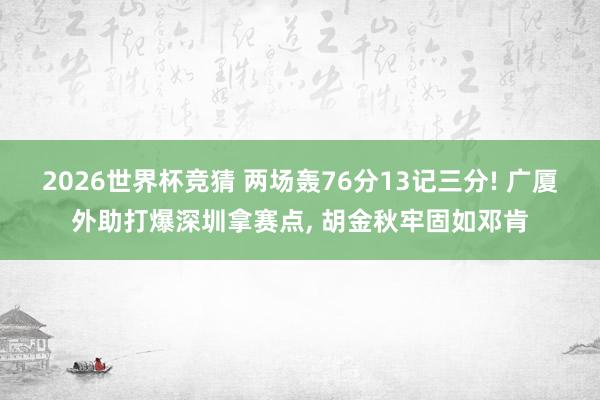 2026世界杯竞猜 两场轰76分13记三分! 广厦外助打爆深圳拿赛点, 胡金秋牢固如邓肯