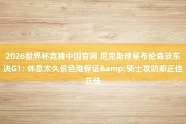 2026世界杯竞猜中国官网 尼克斯球星布伦森谈东决G1: 休息太久景色难保证&骑士攻防却正佳