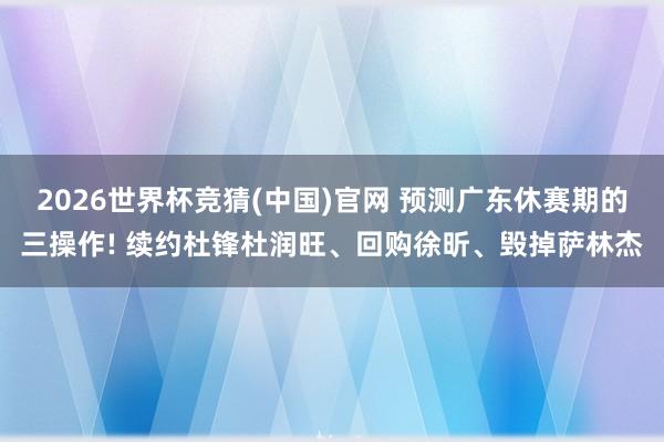 2026世界杯竞猜(中国)官网 预测广东休赛期的三操作! 续约杜锋杜润旺、回购徐昕、毁掉萨林杰