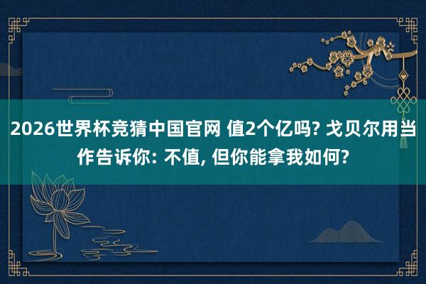 2026世界杯竞猜中国官网 值2个亿吗? 戈贝尔用当作告诉你: 不值， 但你能拿我如何?