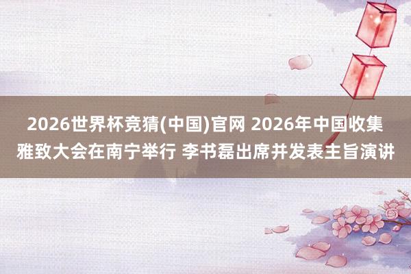 2026世界杯竞猜(中国)官网 2026年中国收集雅致大会在南宁举行 李书磊出席并发表主旨演讲