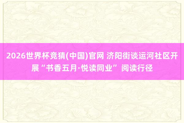 2026世界杯竞猜(中国)官网 济阳街谈运河社区开展“书香五月·悦读同业” 阅读行径