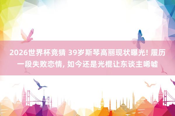 2026世界杯竞猜 39岁斯琴高丽现状曝光! 履历一段失败恋情, 如今还是光棍让东谈主唏嘘