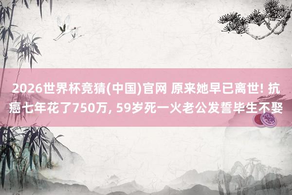 2026世界杯竞猜(中国)官网 原来她早已离世! 抗癌七年花了750万, 59岁死一火老公发誓毕生不娶