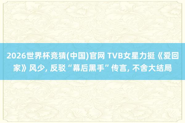 2026世界杯竞猜(中国)官网 TVB女星力挺《爱回家》风少, 反驳“幕后黑手”传言, 不舍大结局