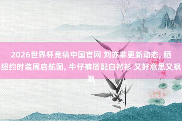 2026世界杯竞猜中国官网 刘亦菲更新动态, 晒纽约时装周启航图, 牛仔裤搭配白衬衫 又好意思又飒