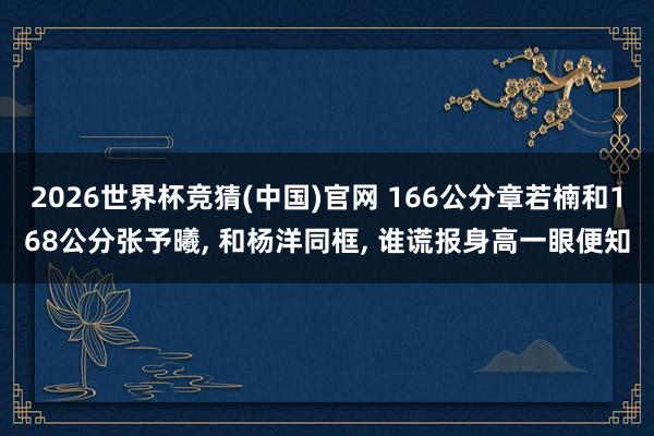 2026世界杯竞猜(中国)官网 166公分章若楠和168公分张予曦, 和杨洋同框, 谁谎报身高一眼便知