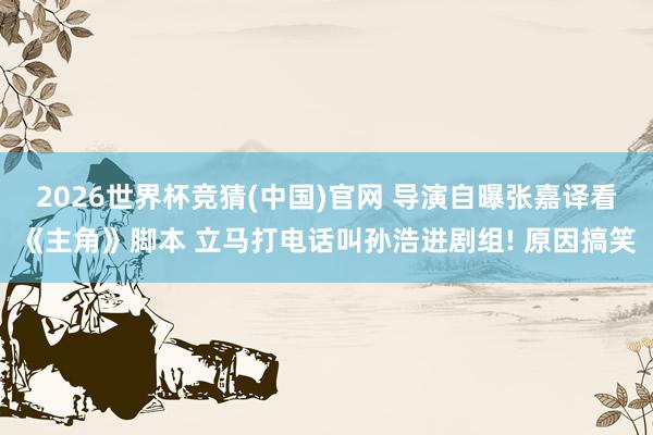 2026世界杯竞猜(中国)官网 导演自曝张嘉译看《主角》脚本 立马打电话叫孙浩进剧组! 原因搞笑