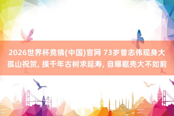 2026世界杯竞猜(中国)官网 73岁曾志伟现身大孤山祝贺， 摸千年古树求延寿，<a href=