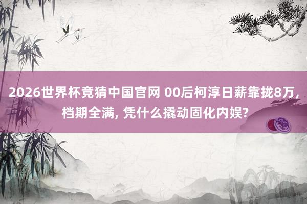 2026世界杯竞猜中国官网 00后柯淳日薪靠拢8万, 档期全满, 凭什么撬动固化内娱?