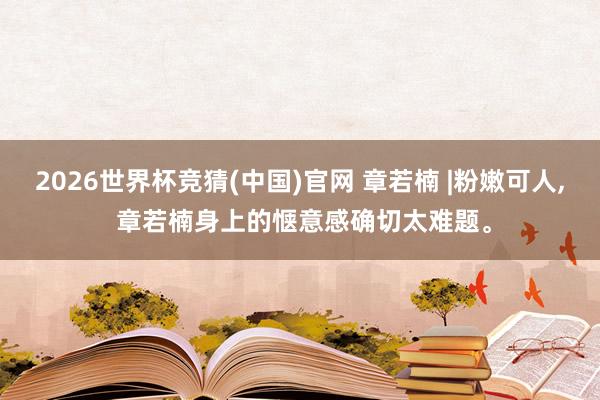 2026世界杯竞猜(中国)官网 章若楠 |粉嫩可人， 章若楠身上的惬意感确切太难题。