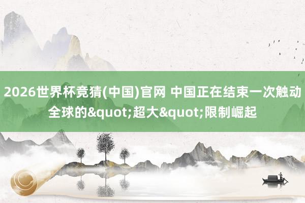 2026世界杯竞猜(中国)官网 中国正在结束一次触动全球的"超大"限制崛起