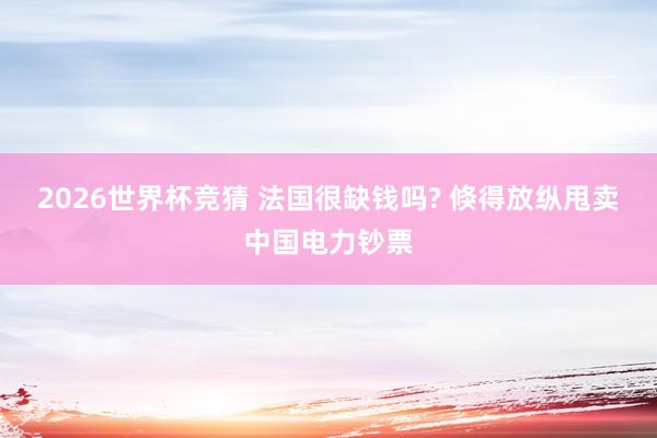2026世界杯竞猜 法国很缺钱吗? 倏得放纵甩卖中国电力钞票