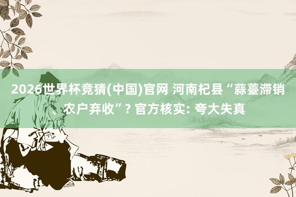 2026世界杯竞猜(中国)官网 河南杞县“蒜薹滞销、农户弃收”? 官方核实: 夸大失真