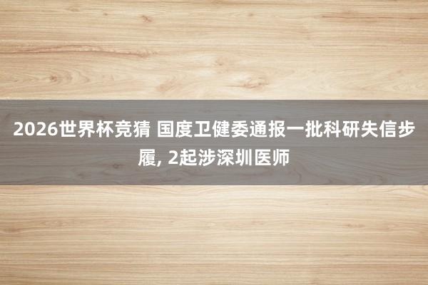 2026世界杯竞猜 国度卫健委通报一批科研失信步履, 2起涉深圳医师