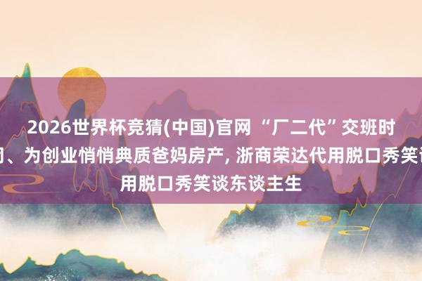 2026世界杯竞猜(中国)官网 “厂二代”交班时工场已倒闭、为创业悄悄典质爸妈房产， 浙商荣达代用脱口秀笑谈东谈主生