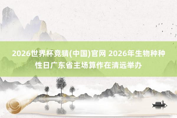2026世界杯竞猜(中国)官网 2026年生物种种性日广东省主场算作在清远举办