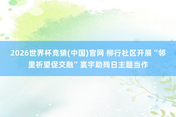 2026世界杯竞猜(中国)官网 柳行社区开展“邻里祈望促交融”寰宇助残日主题当作