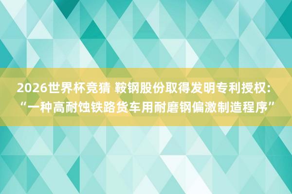 2026世界杯竞猜 鞍钢股份取得发明专利授权: “一种高耐蚀铁路货车用耐磨钢偏激制造程序”