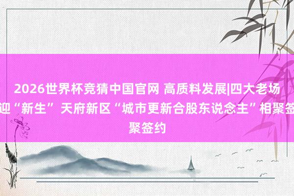 2026世界杯竞猜中国官网 高质料发展|四大老场镇迎“新生” 天府新区“城市更新合股东说念主”相聚签约