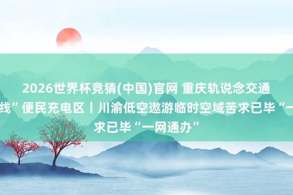 2026世界杯竞猜(中国)官网 重庆轨说念交通车站“上线”便民充电区丨川渝低空遨游临时空域苦求已毕“一网通办”